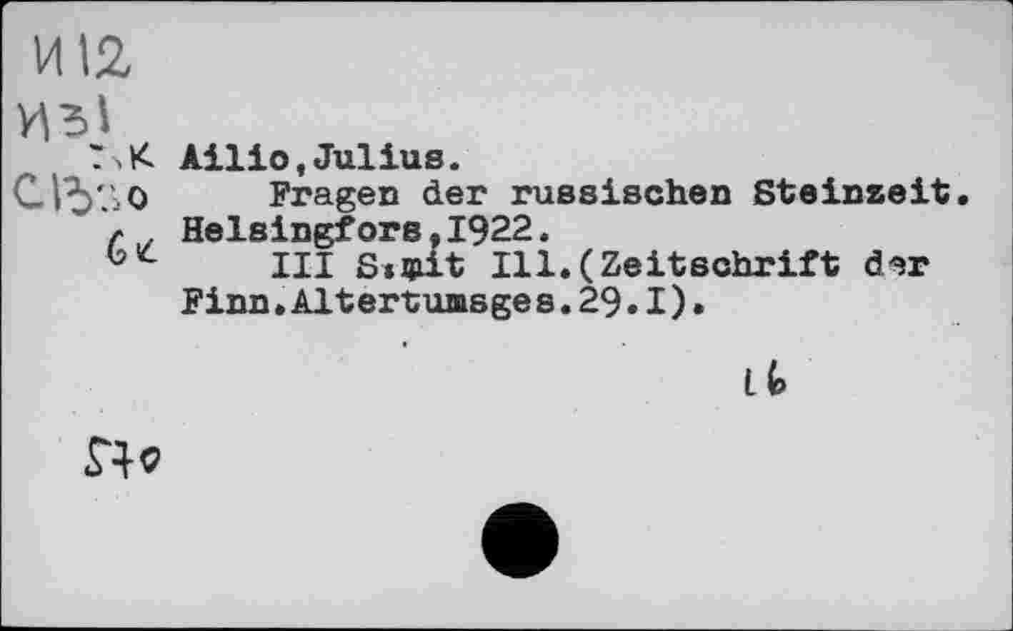 ﻿И12
ТчК Ailio,Julius.
CI^'AO Fragen der russischen Steinzeit, л . Helsingfors,1922.
III ScQiit Ill.(Zeitschrift der Finn.Altertumsge s.29.1).
Lt
£4*